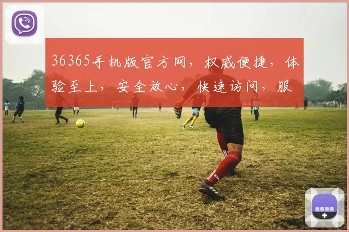 36365手机版官方网，权威便捷，体验至上，安全放心，快速访问，服务一流，三大优势一网打尽