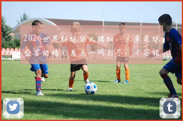 2026世界杯球场大揭秘，未来足球盛宴的精彩看点一网打尽，不容错过