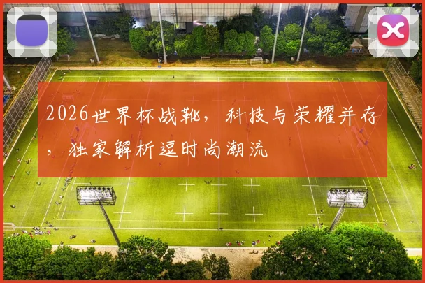 2026世界杯战靴，科技与荣耀并存，独家解析逗时尚潮流