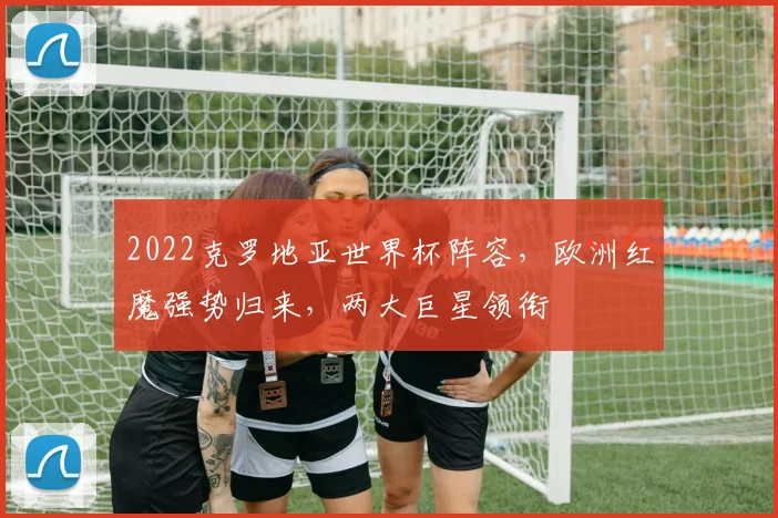 2022克罗地亚世界杯阵容，欧洲红魔强势归来，两大巨星领衔